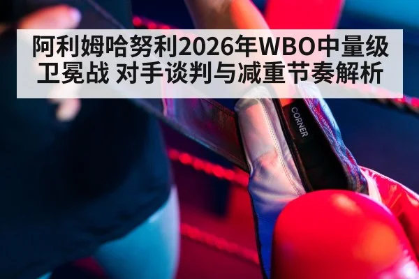 阿利姆哈努利2026年WBO中量级卫冕战 对手谈判与减重节奏解析