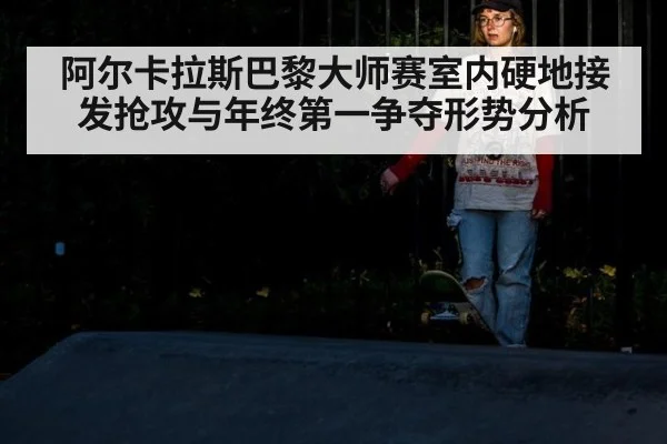 阿尔卡拉斯巴黎大师赛室内硬地接发抢攻与年终第一争夺形势分析
